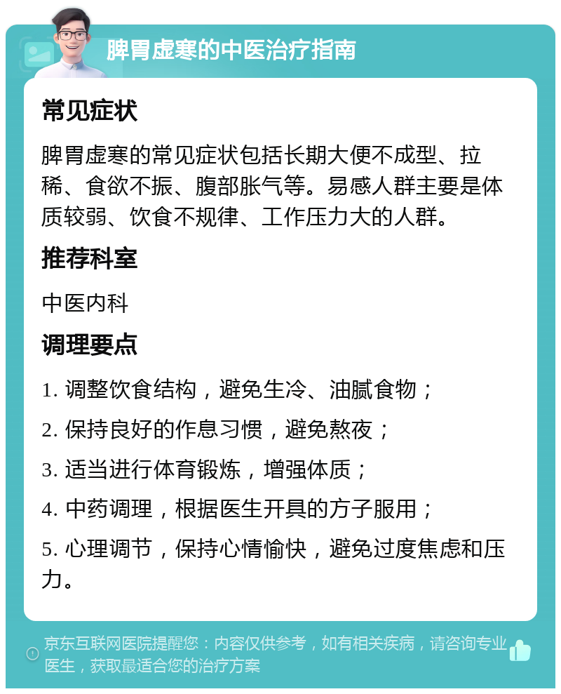 脾胃虚寒的中医治疗指南 常见症状 脾胃虚寒的常见症状包括长期大便不成型、拉稀、食欲不振、腹部胀气等。易感人群主要是体质较弱、饮食不规律、工作压力大的人群。 推荐科室 中医内科 调理要点 1. 调整饮食结构，避免生冷、油腻食物； 2. 保持良好的作息习惯，避免熬夜； 3. 适当进行体育锻炼，增强体质； 4. 中药调理，根据医生开具的方子服用； 5. 心理调节，保持心情愉快，避免过度焦虑和压力。