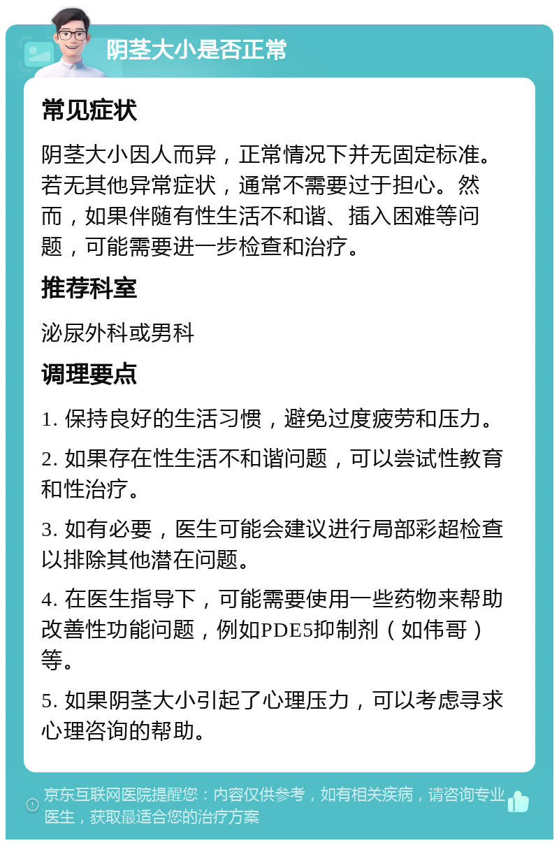 阴茎大小是否正常 常见症状 阴茎大小因人而异，正常情况下并无固定标准。若无其他异常症状，通常不需要过于担心。然而，如果伴随有性生活不和谐、插入困难等问题，可能需要进一步检查和治疗。 推荐科室 泌尿外科或男科 调理要点 1. 保持良好的生活习惯，避免过度疲劳和压力。 2. 如果存在性生活不和谐问题，可以尝试性教育和性治疗。 3. 如有必要，医生可能会建议进行局部彩超检查以排除其他潜在问题。 4. 在医生指导下，可能需要使用一些药物来帮助改善性功能问题，例如PDE5抑制剂（如伟哥）等。 5. 如果阴茎大小引起了心理压力，可以考虑寻求心理咨询的帮助。