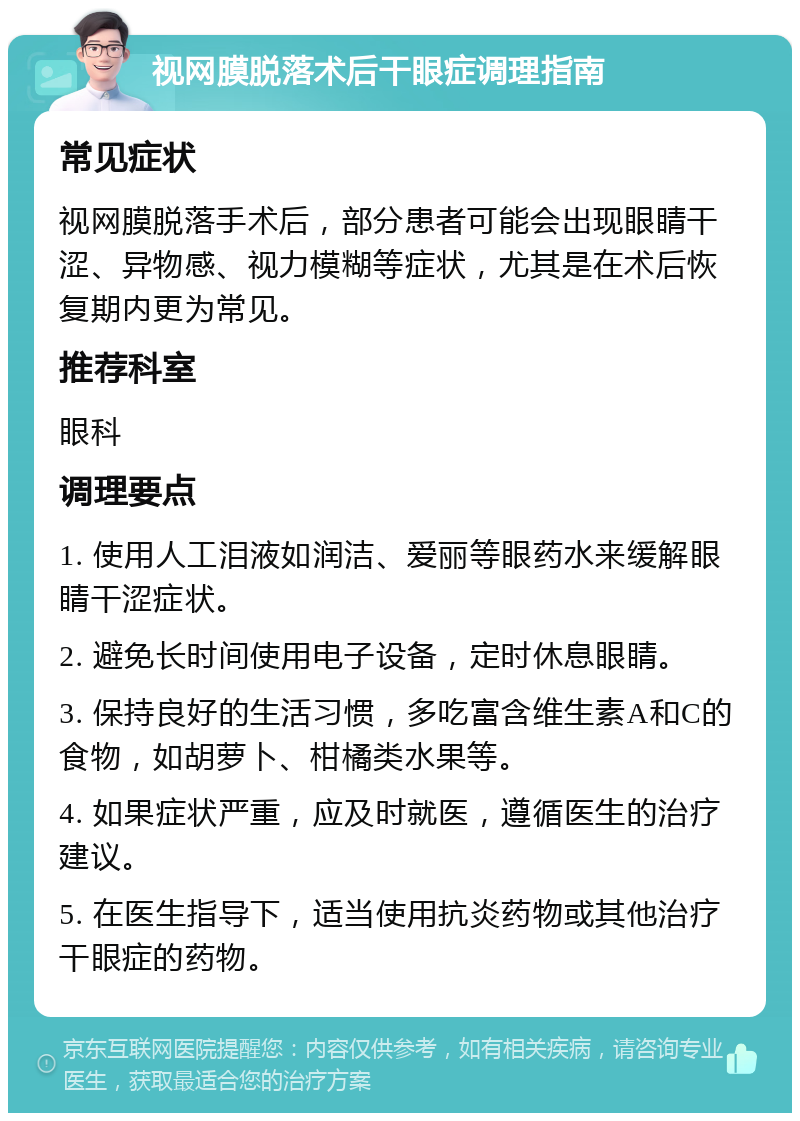 视网膜脱落术后干眼症调理指南 常见症状 视网膜脱落手术后，部分患者可能会出现眼睛干涩、异物感、视力模糊等症状，尤其是在术后恢复期内更为常见。 推荐科室 眼科 调理要点 1. 使用人工泪液如润洁、爱丽等眼药水来缓解眼睛干涩症状。 2. 避免长时间使用电子设备，定时休息眼睛。 3. 保持良好的生活习惯，多吃富含维生素A和C的食物，如胡萝卜、柑橘类水果等。 4. 如果症状严重，应及时就医，遵循医生的治疗建议。 5. 在医生指导下，适当使用抗炎药物或其他治疗干眼症的药物。