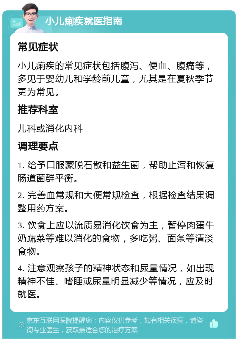 小儿痢疾就医指南 常见症状 小儿痢疾的常见症状包括腹泻、便血、腹痛等，多见于婴幼儿和学龄前儿童，尤其是在夏秋季节更为常见。 推荐科室 儿科或消化内科 调理要点 1. 给予口服蒙脱石散和益生菌，帮助止泻和恢复肠道菌群平衡。 2. 完善血常规和大便常规检查，根据检查结果调整用药方案。 3. 饮食上应以流质易消化饮食为主，暂停肉蛋牛奶蔬菜等难以消化的食物，多吃粥、面条等清淡食物。 4. 注意观察孩子的精神状态和尿量情况，如出现精神不佳、嗜睡或尿量明显减少等情况，应及时就医。