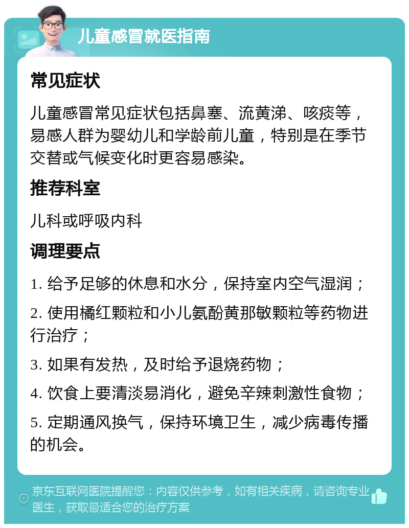 儿童感冒就医指南 常见症状 儿童感冒常见症状包括鼻塞、流黄涕、咳痰等，易感人群为婴幼儿和学龄前儿童，特别是在季节交替或气候变化时更容易感染。 推荐科室 儿科或呼吸内科 调理要点 1. 给予足够的休息和水分，保持室内空气湿润； 2. 使用橘红颗粒和小儿氨酚黄那敏颗粒等药物进行治疗； 3. 如果有发热，及时给予退烧药物； 4. 饮食上要清淡易消化，避免辛辣刺激性食物； 5. 定期通风换气，保持环境卫生，减少病毒传播的机会。