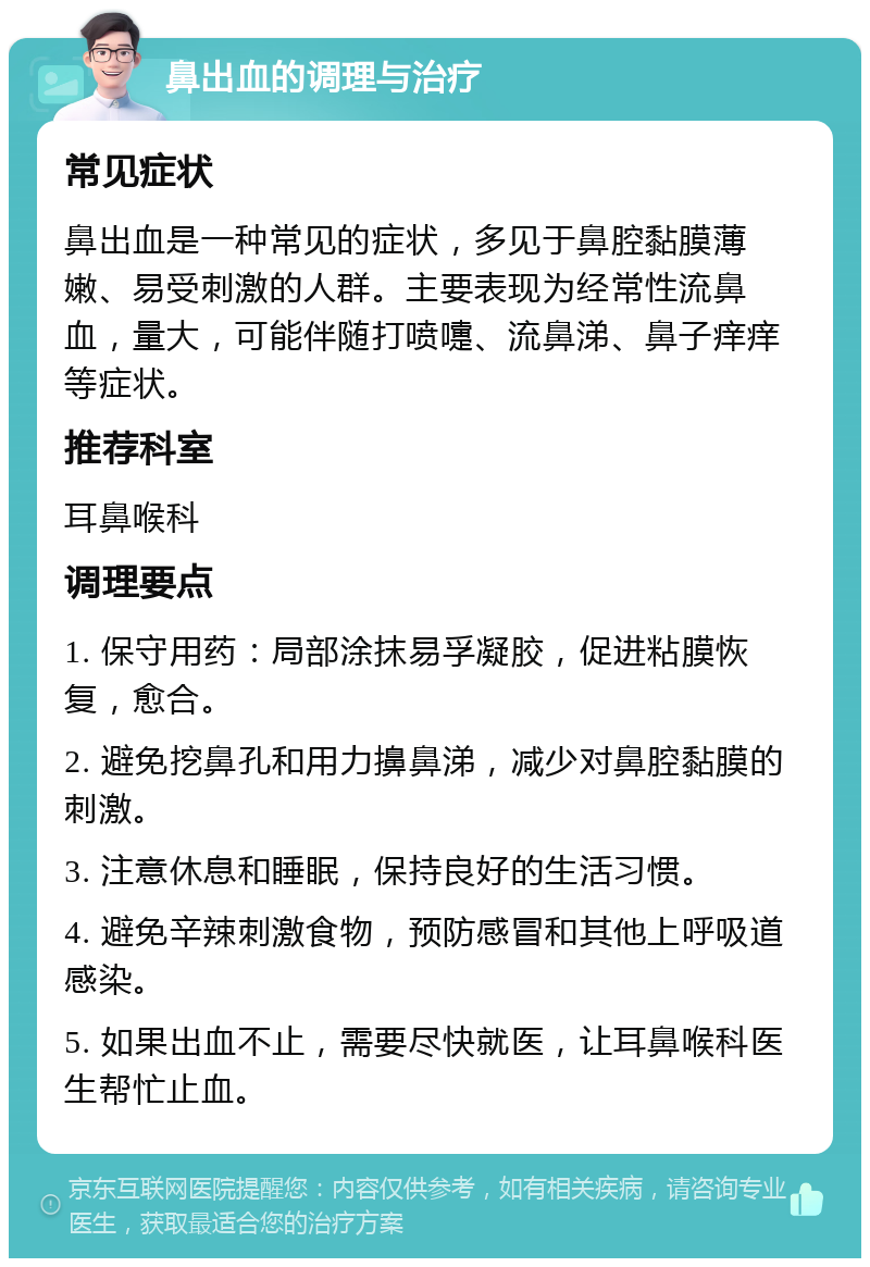 鼻出血的调理与治疗 常见症状 鼻出血是一种常见的症状，多见于鼻腔黏膜薄嫩、易受刺激的人群。主要表现为经常性流鼻血，量大，可能伴随打喷嚏、流鼻涕、鼻子痒痒等症状。 推荐科室 耳鼻喉科 调理要点 1. 保守用药：局部涂抹易孚凝胶，促进粘膜恢复，愈合。 2. 避免挖鼻孔和用力擤鼻涕，减少对鼻腔黏膜的刺激。 3. 注意休息和睡眠，保持良好的生活习惯。 4. 避免辛辣刺激食物，预防感冒和其他上呼吸道感染。 5. 如果出血不止，需要尽快就医，让耳鼻喉科医生帮忙止血。