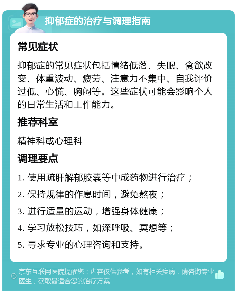 抑郁症的治疗与调理指南 常见症状 抑郁症的常见症状包括情绪低落、失眠、食欲改变、体重波动、疲劳、注意力不集中、自我评价过低、心慌、胸闷等。这些症状可能会影响个人的日常生活和工作能力。 推荐科室 精神科或心理科 调理要点 1. 使用疏肝解郁胶囊等中成药物进行治疗； 2. 保持规律的作息时间，避免熬夜； 3. 进行适量的运动，增强身体健康； 4. 学习放松技巧，如深呼吸、冥想等； 5. 寻求专业的心理咨询和支持。