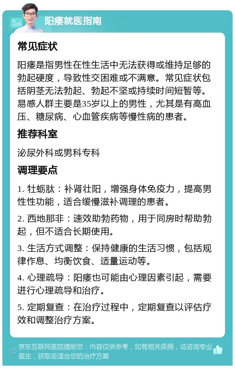 阳痿就医指南 常见症状 阳痿是指男性在性生活中无法获得或维持足够的勃起硬度，导致性交困难或不满意。常见症状包括阴茎无法勃起、勃起不坚或持续时间短暂等。易感人群主要是35岁以上的男性，尤其是有高血压、糖尿病、心血管疾病等慢性病的患者。 推荐科室 泌尿外科或男科专科 调理要点 1. 牡蛎肽：补肾壮阳，增强身体免疫力，提高男性性功能，适合缓慢滋补调理的患者。 2. 西地那非：速效助勃药物，用于同房时帮助勃起，但不适合长期使用。 3. 生活方式调整：保持健康的生活习惯，包括规律作息、均衡饮食、适量运动等。 4. 心理疏导：阳痿也可能由心理因素引起，需要进行心理疏导和治疗。 5. 定期复查：在治疗过程中，定期复查以评估疗效和调整治疗方案。