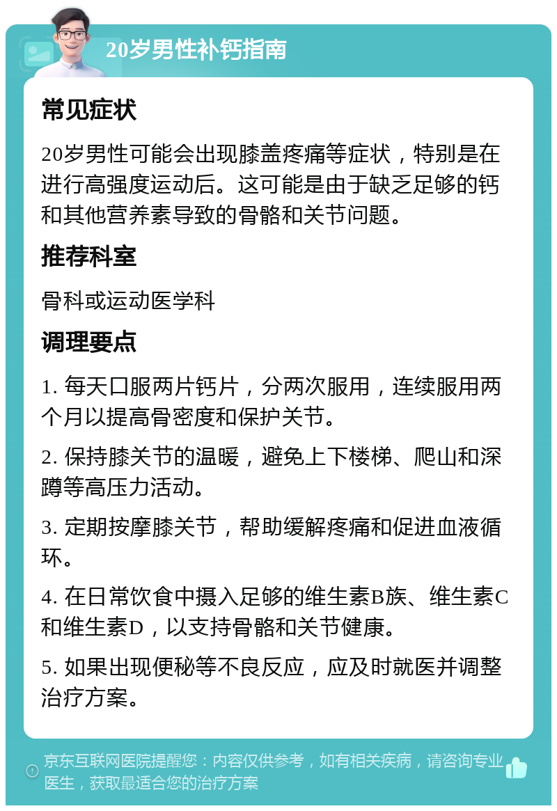 20岁男性补钙指南 常见症状 20岁男性可能会出现膝盖疼痛等症状，特别是在进行高强度运动后。这可能是由于缺乏足够的钙和其他营养素导致的骨骼和关节问题。 推荐科室 骨科或运动医学科 调理要点 1. 每天口服两片钙片，分两次服用，连续服用两个月以提高骨密度和保护关节。 2. 保持膝关节的温暖，避免上下楼梯、爬山和深蹲等高压力活动。 3. 定期按摩膝关节，帮助缓解疼痛和促进血液循环。 4. 在日常饮食中摄入足够的维生素B族、维生素C和维生素D，以支持骨骼和关节健康。 5. 如果出现便秘等不良反应，应及时就医并调整治疗方案。