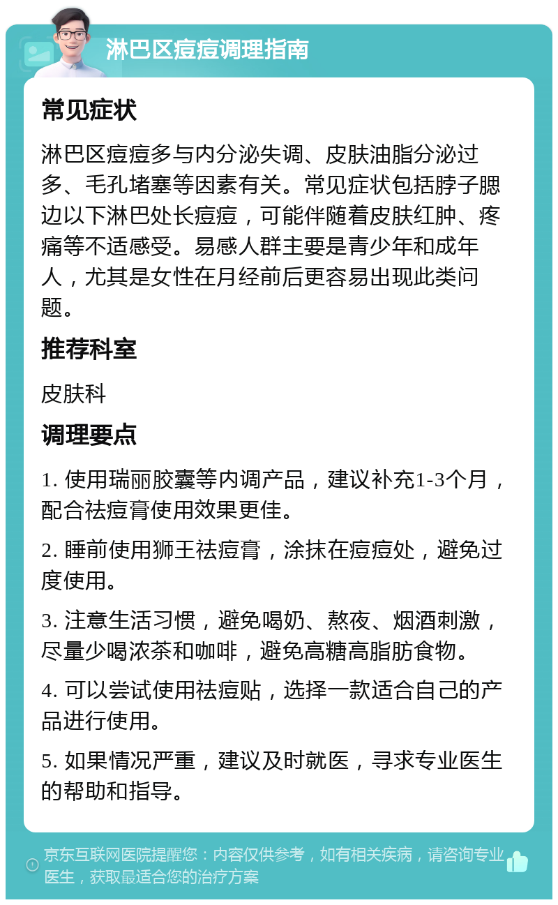 淋巴区痘痘调理指南 常见症状 淋巴区痘痘多与内分泌失调、皮肤油脂分泌过多、毛孔堵塞等因素有关。常见症状包括脖子腮边以下淋巴处长痘痘，可能伴随着皮肤红肿、疼痛等不适感受。易感人群主要是青少年和成年人，尤其是女性在月经前后更容易出现此类问题。 推荐科室 皮肤科 调理要点 1. 使用瑞丽胶囊等内调产品，建议补充1-3个月，配合祛痘膏使用效果更佳。 2. 睡前使用狮王祛痘膏，涂抹在痘痘处，避免过度使用。 3. 注意生活习惯，避免喝奶、熬夜、烟酒刺激，尽量少喝浓茶和咖啡，避免高糖高脂肪食物。 4. 可以尝试使用祛痘贴，选择一款适合自己的产品进行使用。 5. 如果情况严重，建议及时就医，寻求专业医生的帮助和指导。