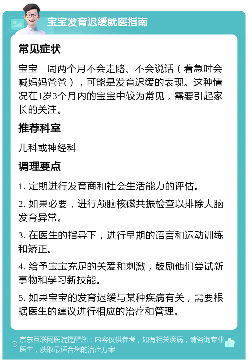 宝宝发育迟缓就医指南 常见症状 宝宝一周两个月不会走路、不会说话（着急时会喊妈妈爸爸），可能是发育迟缓的表现。这种情况在1岁3个月内的宝宝中较为常见，需要引起家长的关注。 推荐科室 儿科或神经科 调理要点 1. 定期进行发育商和社会生活能力的评估。 2. 如果必要，进行颅脑核磁共振检查以排除大脑发育异常。 3. 在医生的指导下，进行早期的语言和运动训练和矫正。 4. 给予宝宝充足的关爱和刺激，鼓励他们尝试新事物和学习新技能。 5. 如果宝宝的发育迟缓与某种疾病有关，需要根据医生的建议进行相应的治疗和管理。