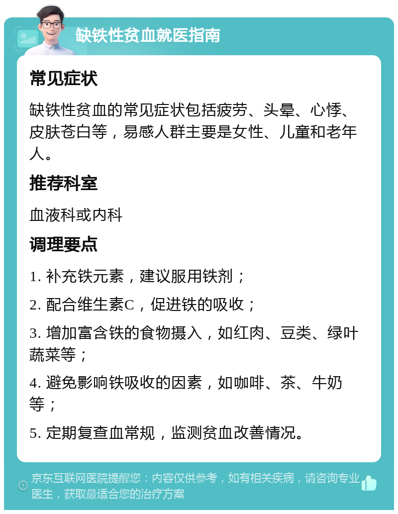 缺铁性贫血就医指南 常见症状 缺铁性贫血的常见症状包括疲劳、头晕、心悸、皮肤苍白等，易感人群主要是女性、儿童和老年人。 推荐科室 血液科或内科 调理要点 1. 补充铁元素，建议服用铁剂； 2. 配合维生素C，促进铁的吸收； 3. 增加富含铁的食物摄入，如红肉、豆类、绿叶蔬菜等； 4. 避免影响铁吸收的因素，如咖啡、茶、牛奶等； 5. 定期复查血常规，监测贫血改善情况。