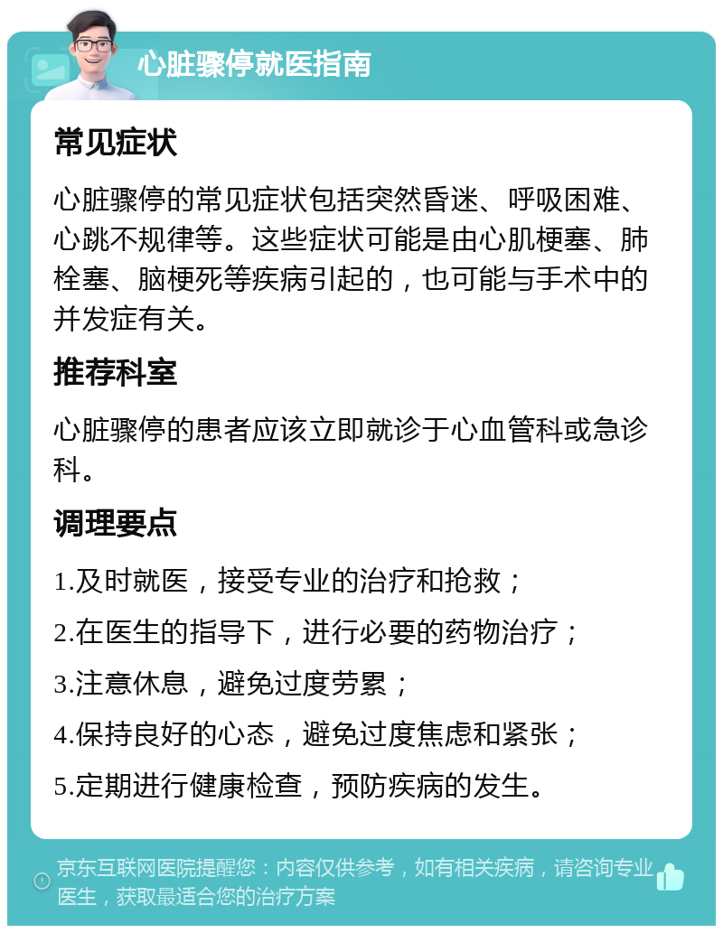 心脏骤停就医指南 常见症状 心脏骤停的常见症状包括突然昏迷、呼吸困难、心跳不规律等。这些症状可能是由心肌梗塞、肺栓塞、脑梗死等疾病引起的，也可能与手术中的并发症有关。 推荐科室 心脏骤停的患者应该立即就诊于心血管科或急诊科。 调理要点 1.及时就医，接受专业的治疗和抢救； 2.在医生的指导下，进行必要的药物治疗； 3.注意休息，避免过度劳累； 4.保持良好的心态，避免过度焦虑和紧张； 5.定期进行健康检查，预防疾病的发生。