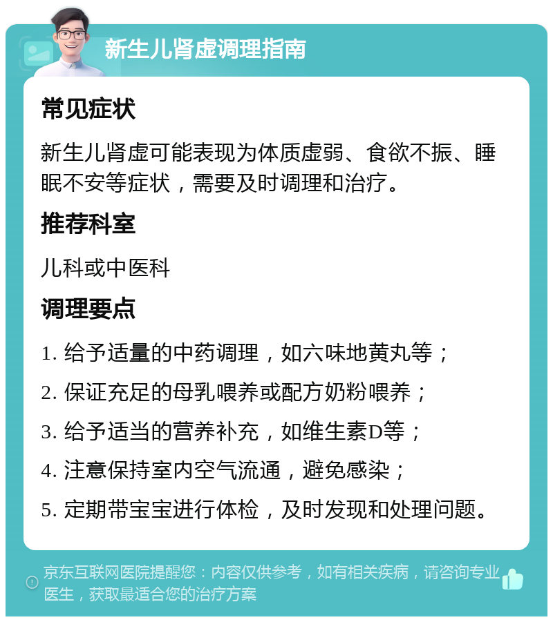 新生儿肾虚调理指南 常见症状 新生儿肾虚可能表现为体质虚弱、食欲不振、睡眠不安等症状，需要及时调理和治疗。 推荐科室 儿科或中医科 调理要点 1. 给予适量的中药调理，如六味地黄丸等； 2. 保证充足的母乳喂养或配方奶粉喂养； 3. 给予适当的营养补充，如维生素D等； 4. 注意保持室内空气流通，避免感染； 5. 定期带宝宝进行体检，及时发现和处理问题。