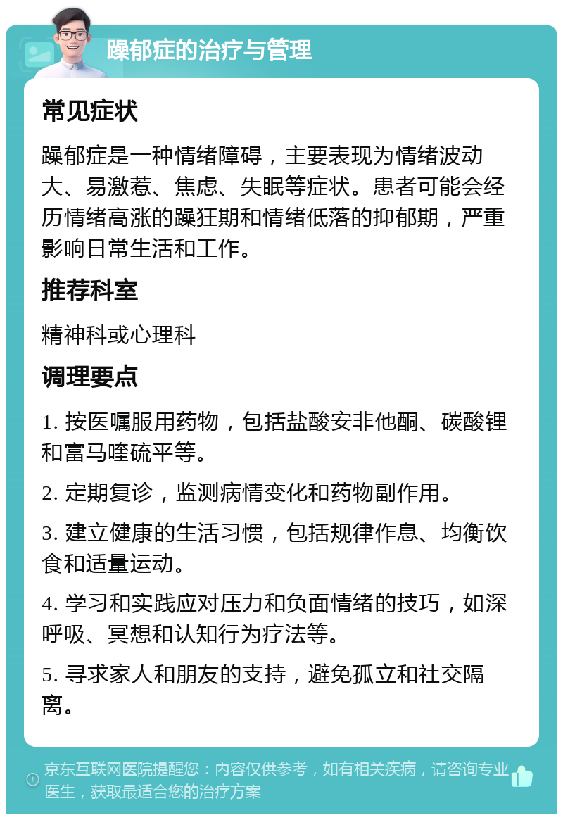 躁郁症的治疗与管理 常见症状 躁郁症是一种情绪障碍，主要表现为情绪波动大、易激惹、焦虑、失眠等症状。患者可能会经历情绪高涨的躁狂期和情绪低落的抑郁期，严重影响日常生活和工作。 推荐科室 精神科或心理科 调理要点 1. 按医嘱服用药物，包括盐酸安非他酮、碳酸锂和富马喹硫平等。 2. 定期复诊，监测病情变化和药物副作用。 3. 建立健康的生活习惯，包括规律作息、均衡饮食和适量运动。 4. 学习和实践应对压力和负面情绪的技巧，如深呼吸、冥想和认知行为疗法等。 5. 寻求家人和朋友的支持，避免孤立和社交隔离。