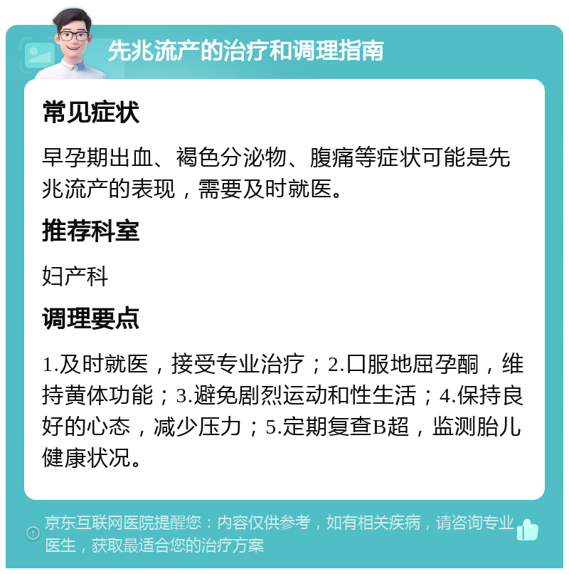 先兆流产的治疗和调理指南 常见症状 早孕期出血、褐色分泌物、腹痛等症状可能是先兆流产的表现，需要及时就医。 推荐科室 妇产科 调理要点 1.及时就医，接受专业治疗；2.口服地屈孕酮，维持黄体功能；3.避免剧烈运动和性生活；4.保持良好的心态，减少压力；5.定期复查B超，监测胎儿健康状况。