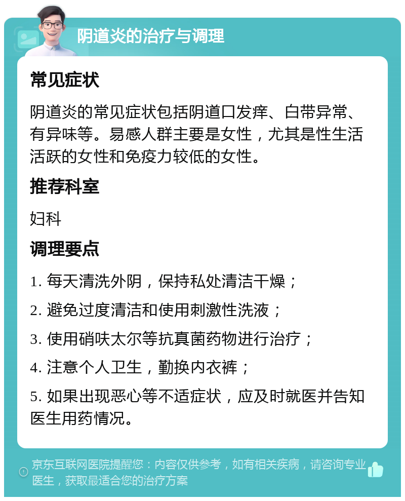 阴道炎的治疗与调理 常见症状 阴道炎的常见症状包括阴道口发痒、白带异常、有异味等。易感人群主要是女性，尤其是性生活活跃的女性和免疫力较低的女性。 推荐科室 妇科 调理要点 1. 每天清洗外阴，保持私处清洁干燥； 2. 避免过度清洁和使用刺激性洗液； 3. 使用硝呋太尔等抗真菌药物进行治疗； 4. 注意个人卫生，勤换内衣裤； 5. 如果出现恶心等不适症状，应及时就医并告知医生用药情况。