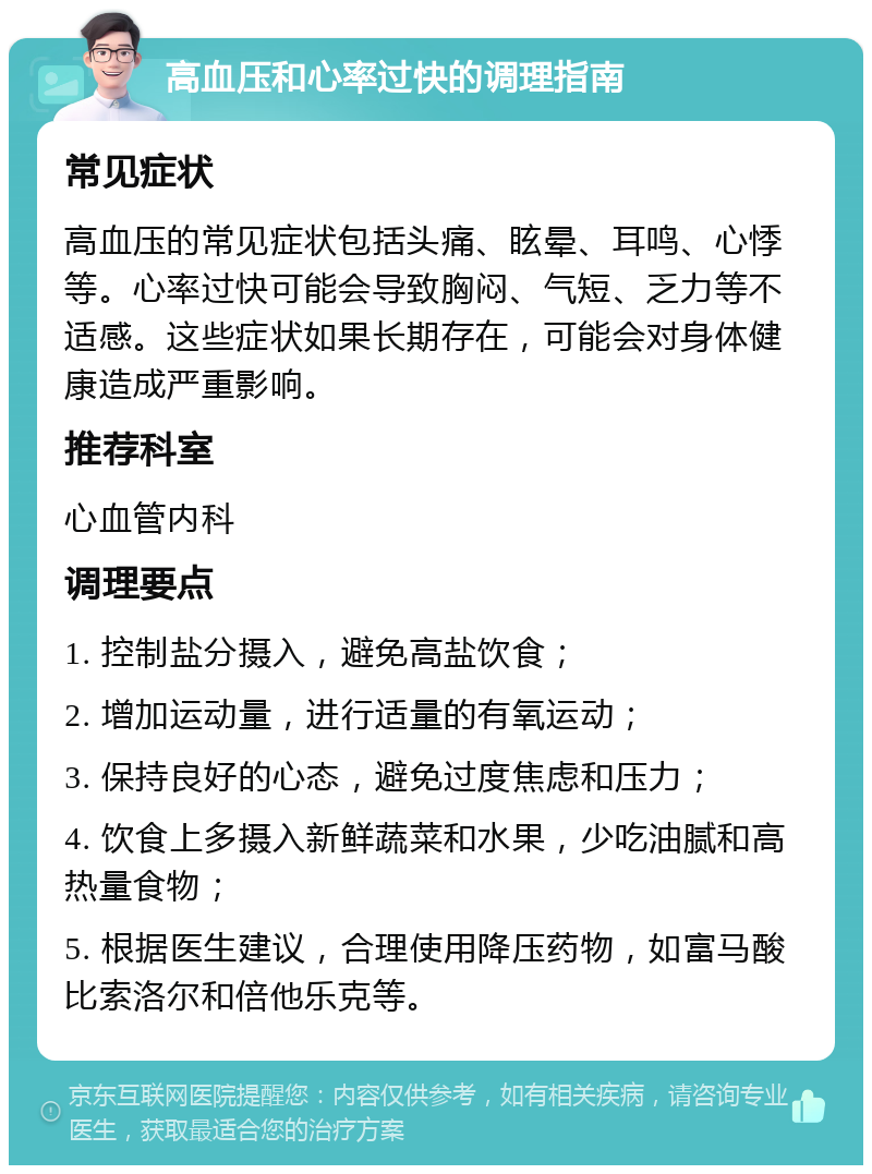 高血压和心率过快的调理指南 常见症状 高血压的常见症状包括头痛、眩晕、耳鸣、心悸等。心率过快可能会导致胸闷、气短、乏力等不适感。这些症状如果长期存在，可能会对身体健康造成严重影响。 推荐科室 心血管内科 调理要点 1. 控制盐分摄入，避免高盐饮食； 2. 增加运动量，进行适量的有氧运动； 3. 保持良好的心态，避免过度焦虑和压力； 4. 饮食上多摄入新鲜蔬菜和水果，少吃油腻和高热量食物； 5. 根据医生建议，合理使用降压药物，如富马酸比索洛尔和倍他乐克等。