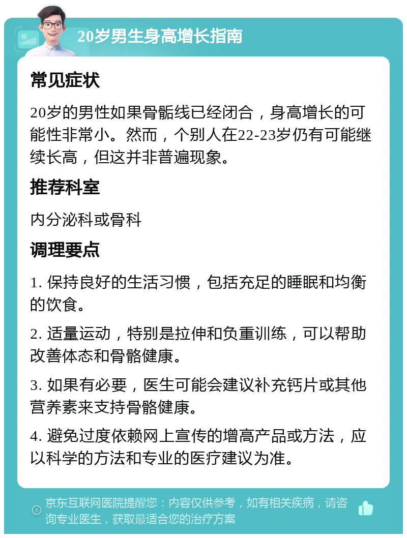 20岁男生身高增长指南 常见症状 20岁的男性如果骨骺线已经闭合，身高增长的可能性非常小。然而，个别人在22-23岁仍有可能继续长高，但这并非普遍现象。 推荐科室 内分泌科或骨科 调理要点 1. 保持良好的生活习惯，包括充足的睡眠和均衡的饮食。 2. 适量运动，特别是拉伸和负重训练，可以帮助改善体态和骨骼健康。 3. 如果有必要，医生可能会建议补充钙片或其他营养素来支持骨骼健康。 4. 避免过度依赖网上宣传的增高产品或方法，应以科学的方法和专业的医疗建议为准。