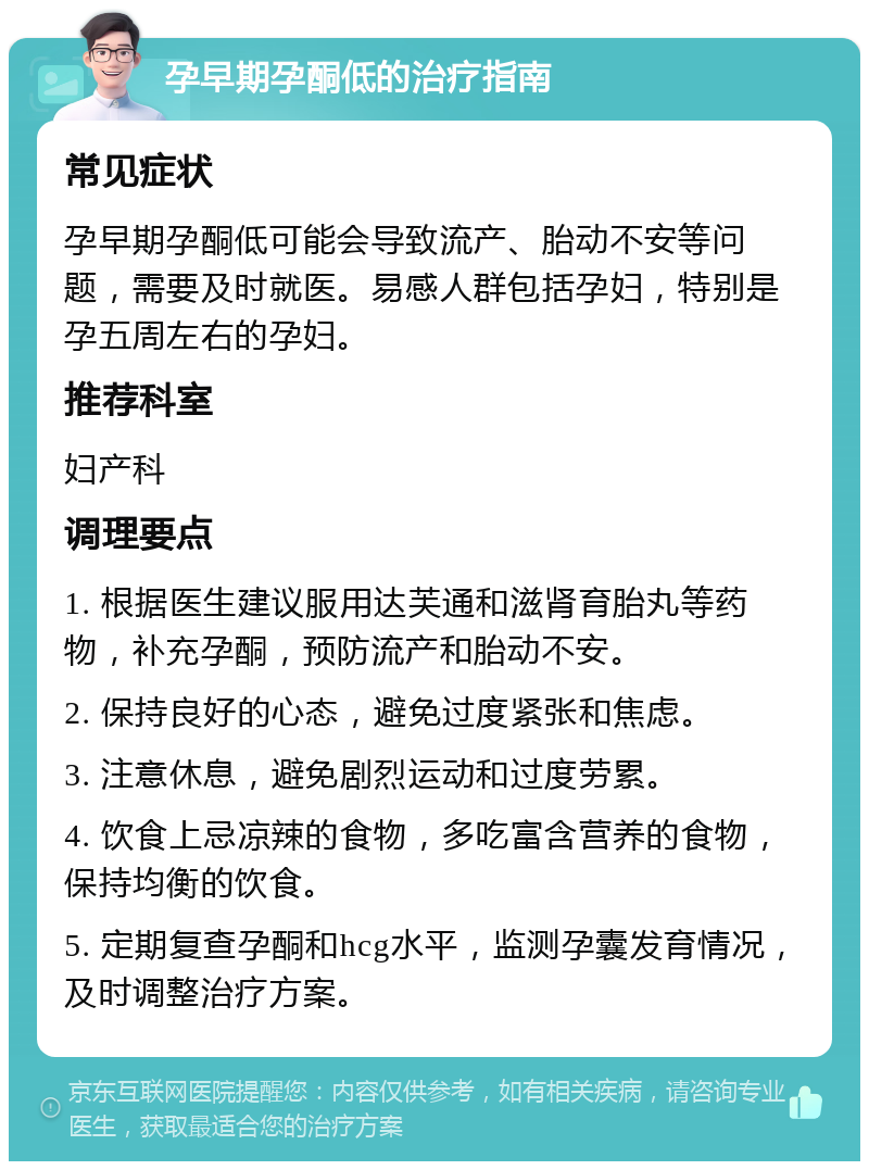 孕早期孕酮低的治疗指南 常见症状 孕早期孕酮低可能会导致流产、胎动不安等问题，需要及时就医。易感人群包括孕妇，特别是孕五周左右的孕妇。 推荐科室 妇产科 调理要点 1. 根据医生建议服用达芙通和滋肾育胎丸等药物，补充孕酮，预防流产和胎动不安。 2. 保持良好的心态，避免过度紧张和焦虑。 3. 注意休息，避免剧烈运动和过度劳累。 4. 饮食上忌凉辣的食物，多吃富含营养的食物，保持均衡的饮食。 5. 定期复查孕酮和hcg水平，监测孕囊发育情况，及时调整治疗方案。