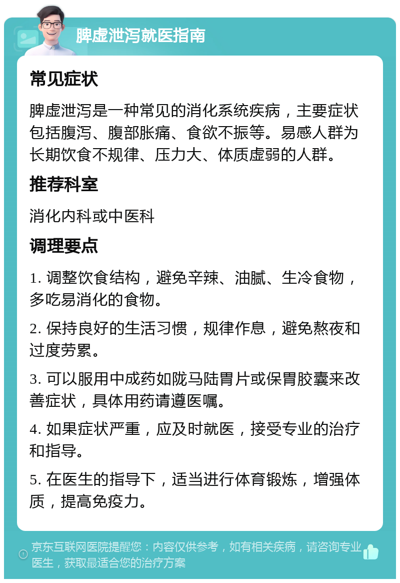 脾虚泄泻就医指南 常见症状 脾虚泄泻是一种常见的消化系统疾病，主要症状包括腹泻、腹部胀痛、食欲不振等。易感人群为长期饮食不规律、压力大、体质虚弱的人群。 推荐科室 消化内科或中医科 调理要点 1. 调整饮食结构，避免辛辣、油腻、生冷食物，多吃易消化的食物。 2. 保持良好的生活习惯，规律作息，避免熬夜和过度劳累。 3. 可以服用中成药如陇马陆胃片或保胃胶囊来改善症状，具体用药请遵医嘱。 4. 如果症状严重，应及时就医，接受专业的治疗和指导。 5. 在医生的指导下，适当进行体育锻炼，增强体质，提高免疫力。