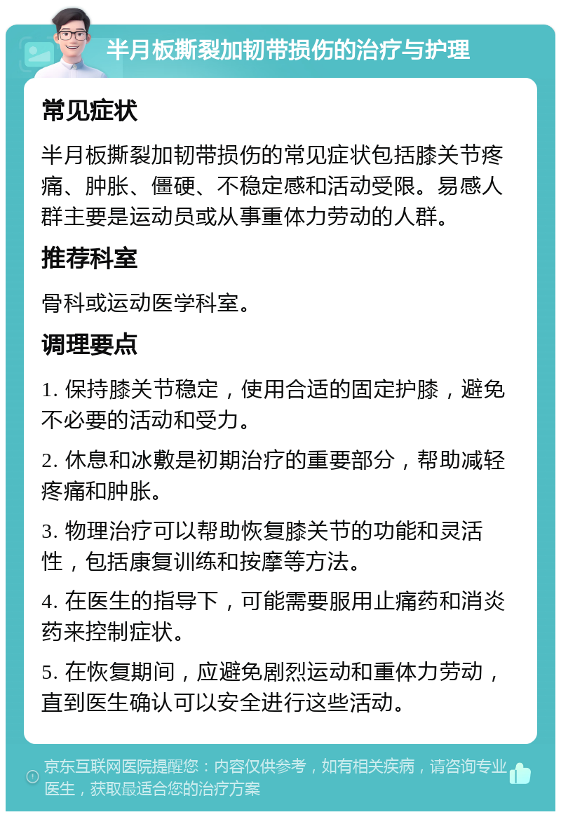 半月板撕裂加韧带损伤的治疗与护理 常见症状 半月板撕裂加韧带损伤的常见症状包括膝关节疼痛、肿胀、僵硬、不稳定感和活动受限。易感人群主要是运动员或从事重体力劳动的人群。 推荐科室 骨科或运动医学科室。 调理要点 1. 保持膝关节稳定，使用合适的固定护膝，避免不必要的活动和受力。 2. 休息和冰敷是初期治疗的重要部分，帮助减轻疼痛和肿胀。 3. 物理治疗可以帮助恢复膝关节的功能和灵活性，包括康复训练和按摩等方法。 4. 在医生的指导下，可能需要服用止痛药和消炎药来控制症状。 5. 在恢复期间，应避免剧烈运动和重体力劳动，直到医生确认可以安全进行这些活动。