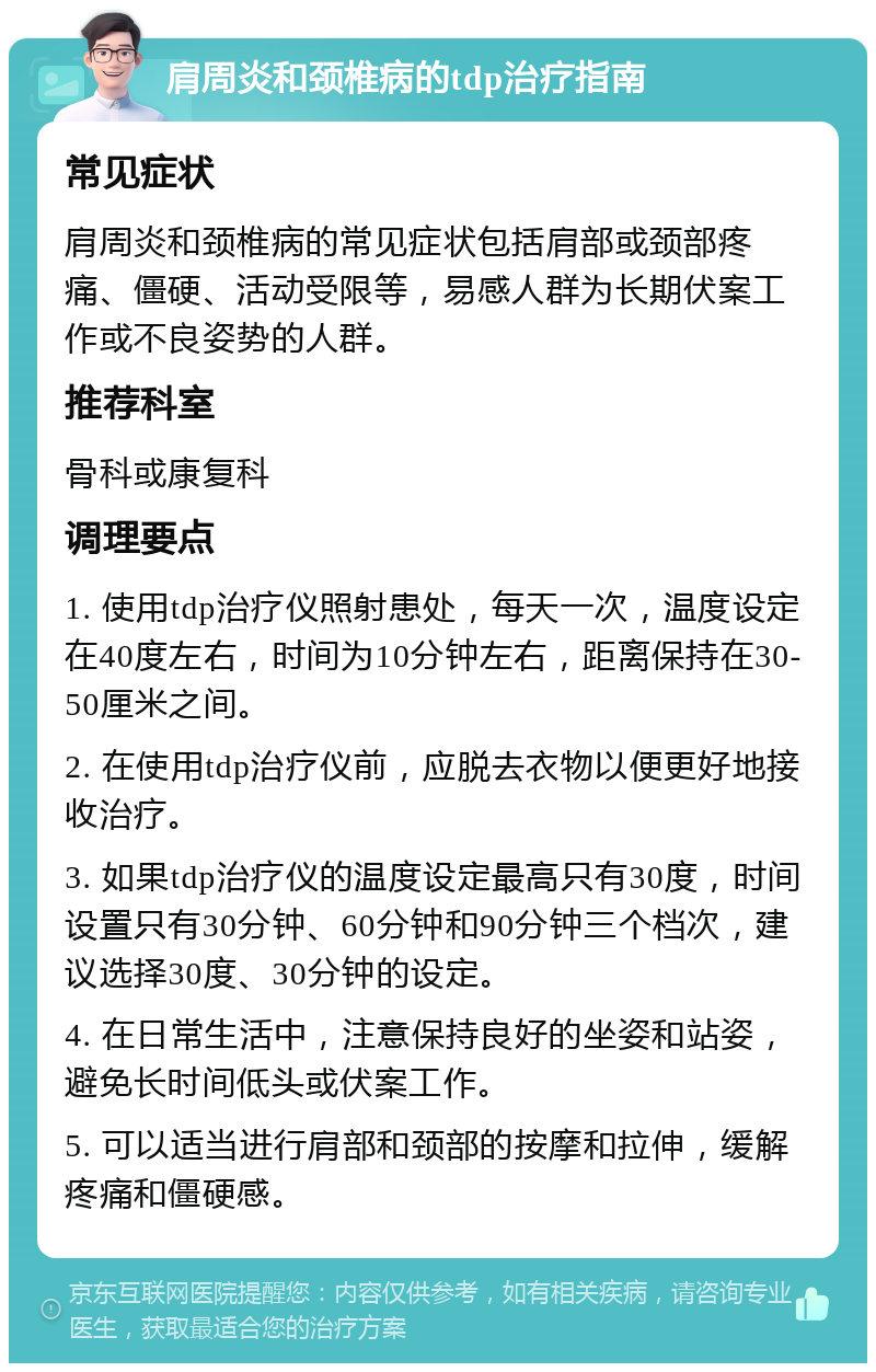 肩周炎和颈椎病的tdp治疗指南 常见症状 肩周炎和颈椎病的常见症状包括肩部或颈部疼痛、僵硬、活动受限等，易感人群为长期伏案工作或不良姿势的人群。 推荐科室 骨科或康复科 调理要点 1. 使用tdp治疗仪照射患处，每天一次，温度设定在40度左右，时间为10分钟左右，距离保持在30-50厘米之间。 2. 在使用tdp治疗仪前，应脱去衣物以便更好地接收治疗。 3. 如果tdp治疗仪的温度设定最高只有30度，时间设置只有30分钟、60分钟和90分钟三个档次，建议选择30度、30分钟的设定。 4. 在日常生活中，注意保持良好的坐姿和站姿，避免长时间低头或伏案工作。 5. 可以适当进行肩部和颈部的按摩和拉伸，缓解疼痛和僵硬感。