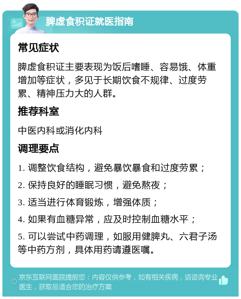 脾虚食积证就医指南 常见症状 脾虚食积证主要表现为饭后嗜睡、容易饿、体重增加等症状，多见于长期饮食不规律、过度劳累、精神压力大的人群。 推荐科室 中医内科或消化内科 调理要点 1. 调整饮食结构，避免暴饮暴食和过度劳累； 2. 保持良好的睡眠习惯，避免熬夜； 3. 适当进行体育锻炼，增强体质； 4. 如果有血糖异常，应及时控制血糖水平； 5. 可以尝试中药调理，如服用健脾丸、六君子汤等中药方剂，具体用药请遵医嘱。