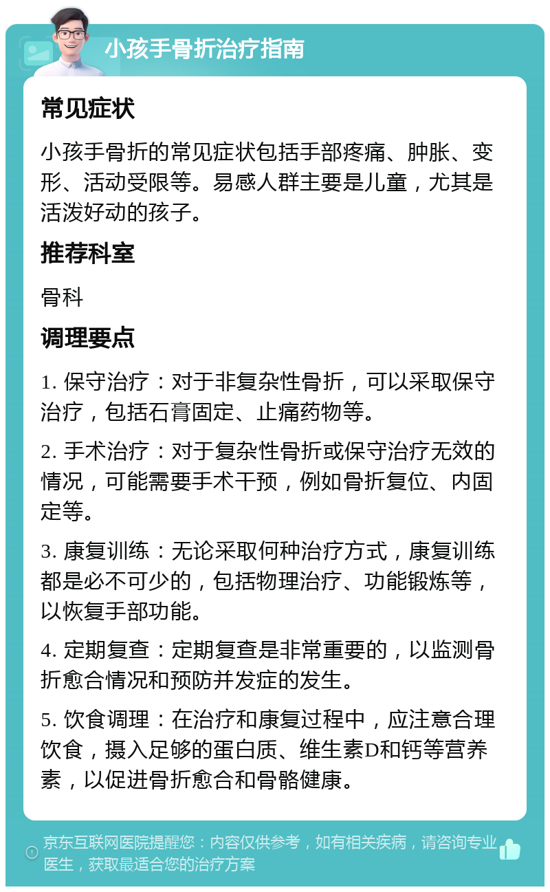 小孩手骨折治疗指南 常见症状 小孩手骨折的常见症状包括手部疼痛、肿胀、变形、活动受限等。易感人群主要是儿童，尤其是活泼好动的孩子。 推荐科室 骨科 调理要点 1. 保守治疗：对于非复杂性骨折，可以采取保守治疗，包括石膏固定、止痛药物等。 2. 手术治疗：对于复杂性骨折或保守治疗无效的情况，可能需要手术干预，例如骨折复位、内固定等。 3. 康复训练：无论采取何种治疗方式，康复训练都是必不可少的，包括物理治疗、功能锻炼等，以恢复手部功能。 4. 定期复查：定期复查是非常重要的，以监测骨折愈合情况和预防并发症的发生。 5. 饮食调理：在治疗和康复过程中，应注意合理饮食，摄入足够的蛋白质、维生素D和钙等营养素，以促进骨折愈合和骨骼健康。