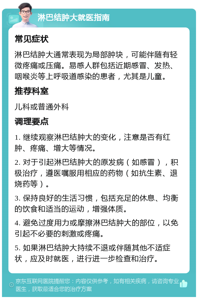 淋巴结肿大就医指南 常见症状 淋巴结肿大通常表现为局部肿块，可能伴随有轻微疼痛或压痛。易感人群包括近期感冒、发热、咽喉炎等上呼吸道感染的患者，尤其是儿童。 推荐科室 儿科或普通外科 调理要点 1. 继续观察淋巴结肿大的变化，注意是否有红肿、疼痛、增大等情况。 2. 对于引起淋巴结肿大的原发病（如感冒），积极治疗，遵医嘱服用相应的药物（如抗生素、退烧药等）。 3. 保持良好的生活习惯，包括充足的休息、均衡的饮食和适当的运动，增强体质。 4. 避免过度用力或摩擦淋巴结肿大的部位，以免引起不必要的刺激或疼痛。 5. 如果淋巴结肿大持续不退或伴随其他不适症状，应及时就医，进行进一步检查和治疗。