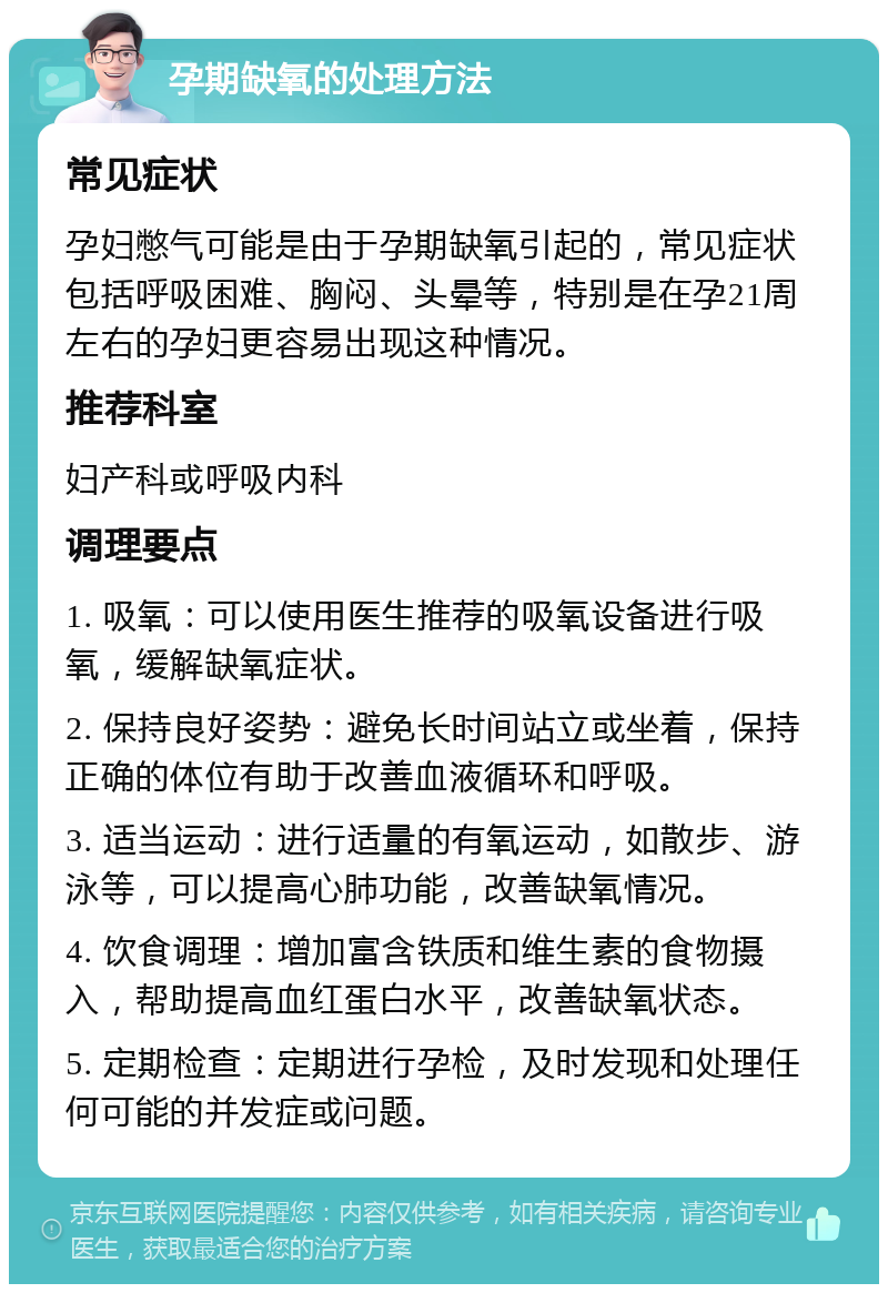 孕期缺氧的处理方法 常见症状 孕妇憋气可能是由于孕期缺氧引起的，常见症状包括呼吸困难、胸闷、头晕等，特别是在孕21周左右的孕妇更容易出现这种情况。 推荐科室 妇产科或呼吸内科 调理要点 1. 吸氧：可以使用医生推荐的吸氧设备进行吸氧，缓解缺氧症状。 2. 保持良好姿势：避免长时间站立或坐着，保持正确的体位有助于改善血液循环和呼吸。 3. 适当运动：进行适量的有氧运动，如散步、游泳等，可以提高心肺功能，改善缺氧情况。 4. 饮食调理：增加富含铁质和维生素的食物摄入，帮助提高血红蛋白水平，改善缺氧状态。 5. 定期检查：定期进行孕检，及时发现和处理任何可能的并发症或问题。