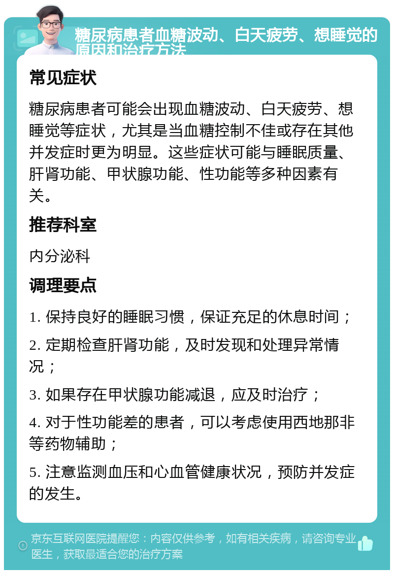 糖尿病患者血糖波动、白天疲劳、想睡觉的原因和治疗方法 常见症状 糖尿病患者可能会出现血糖波动、白天疲劳、想睡觉等症状，尤其是当血糖控制不佳或存在其他并发症时更为明显。这些症状可能与睡眠质量、肝肾功能、甲状腺功能、性功能等多种因素有关。 推荐科室 内分泌科 调理要点 1. 保持良好的睡眠习惯，保证充足的休息时间； 2. 定期检查肝肾功能，及时发现和处理异常情况； 3. 如果存在甲状腺功能减退，应及时治疗； 4. 对于性功能差的患者，可以考虑使用西地那非等药物辅助； 5. 注意监测血压和心血管健康状况，预防并发症的发生。