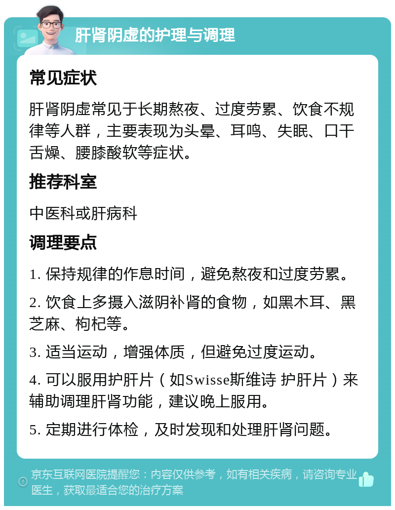 肝肾阴虚的护理与调理 常见症状 肝肾阴虚常见于长期熬夜、过度劳累、饮食不规律等人群，主要表现为头晕、耳鸣、失眠、口干舌燥、腰膝酸软等症状。 推荐科室 中医科或肝病科 调理要点 1. 保持规律的作息时间，避免熬夜和过度劳累。 2. 饮食上多摄入滋阴补肾的食物，如黑木耳、黑芝麻、枸杞等。 3. 适当运动，增强体质，但避免过度运动。 4. 可以服用护肝片（如Swisse斯维诗 护肝片）来辅助调理肝肾功能，建议晚上服用。 5. 定期进行体检，及时发现和处理肝肾问题。