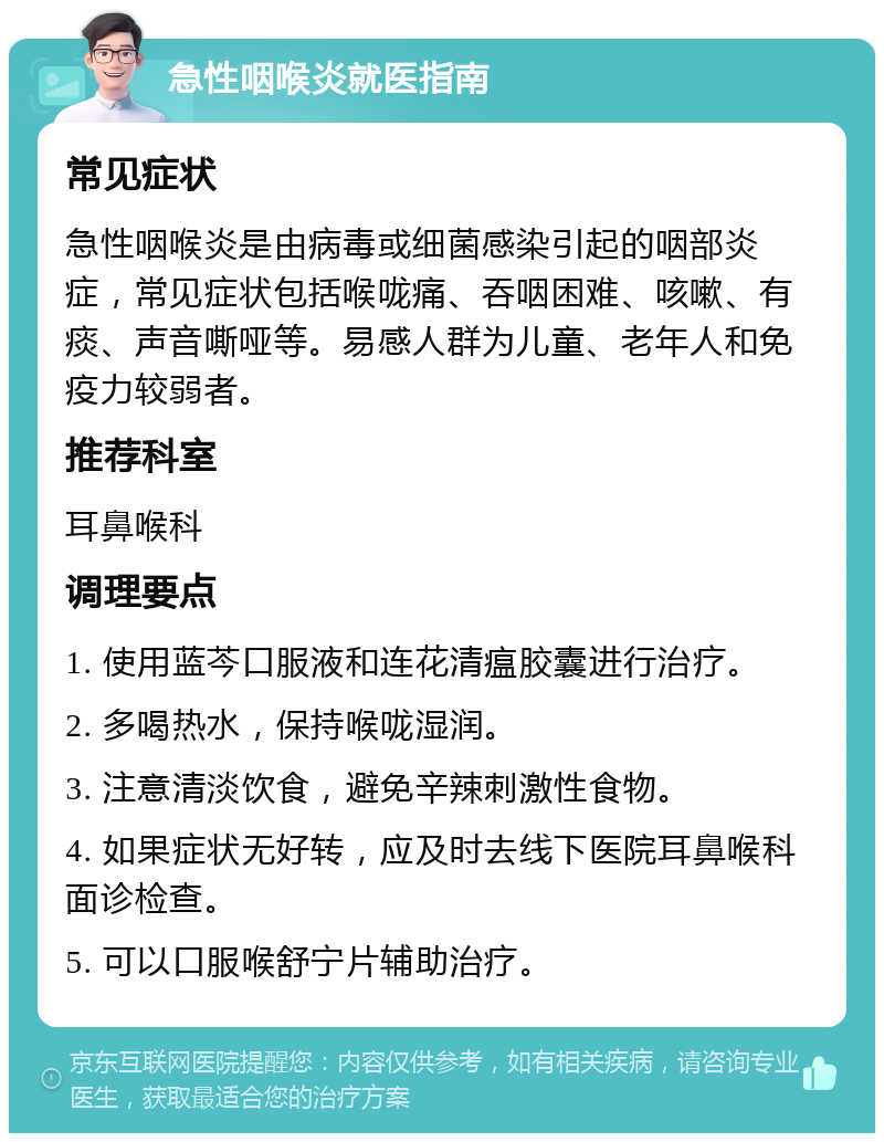 急性咽喉炎就医指南 常见症状 急性咽喉炎是由病毒或细菌感染引起的咽部炎症，常见症状包括喉咙痛、吞咽困难、咳嗽、有痰、声音嘶哑等。易感人群为儿童、老年人和免疫力较弱者。 推荐科室 耳鼻喉科 调理要点 1. 使用蓝芩口服液和连花清瘟胶囊进行治疗。 2. 多喝热水，保持喉咙湿润。 3. 注意清淡饮食，避免辛辣刺激性食物。 4. 如果症状无好转，应及时去线下医院耳鼻喉科面诊检查。 5. 可以口服喉舒宁片辅助治疗。