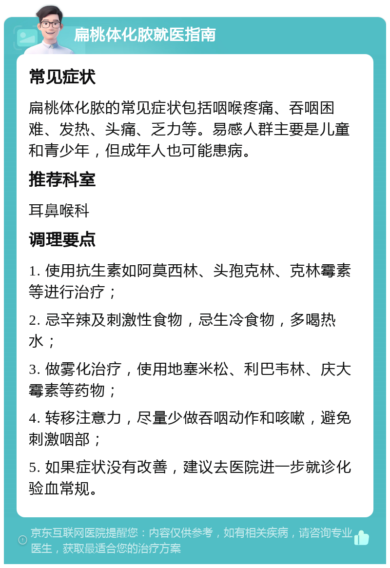 扁桃体化脓就医指南 常见症状 扁桃体化脓的常见症状包括咽喉疼痛、吞咽困难、发热、头痛、乏力等。易感人群主要是儿童和青少年，但成年人也可能患病。 推荐科室 耳鼻喉科 调理要点 1. 使用抗生素如阿莫西林、头孢克林、克林霉素等进行治疗； 2. 忌辛辣及刺激性食物，忌生冷食物，多喝热水； 3. 做雾化治疗，使用地塞米松、利巴韦林、庆大霉素等药物； 4. 转移注意力，尽量少做吞咽动作和咳嗽，避免刺激咽部； 5. 如果症状没有改善，建议去医院进一步就诊化验血常规。