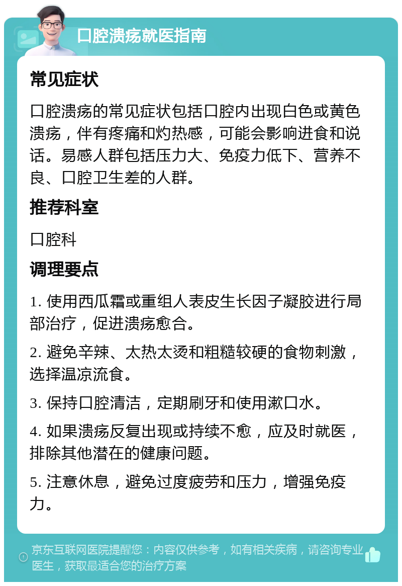 口腔溃疡就医指南 常见症状 口腔溃疡的常见症状包括口腔内出现白色或黄色溃疡，伴有疼痛和灼热感，可能会影响进食和说话。易感人群包括压力大、免疫力低下、营养不良、口腔卫生差的人群。 推荐科室 口腔科 调理要点 1. 使用西瓜霜或重组人表皮生长因子凝胶进行局部治疗，促进溃疡愈合。 2. 避免辛辣、太热太烫和粗糙较硬的食物刺激，选择温凉流食。 3. 保持口腔清洁，定期刷牙和使用漱口水。 4. 如果溃疡反复出现或持续不愈，应及时就医，排除其他潜在的健康问题。 5. 注意休息，避免过度疲劳和压力，增强免疫力。