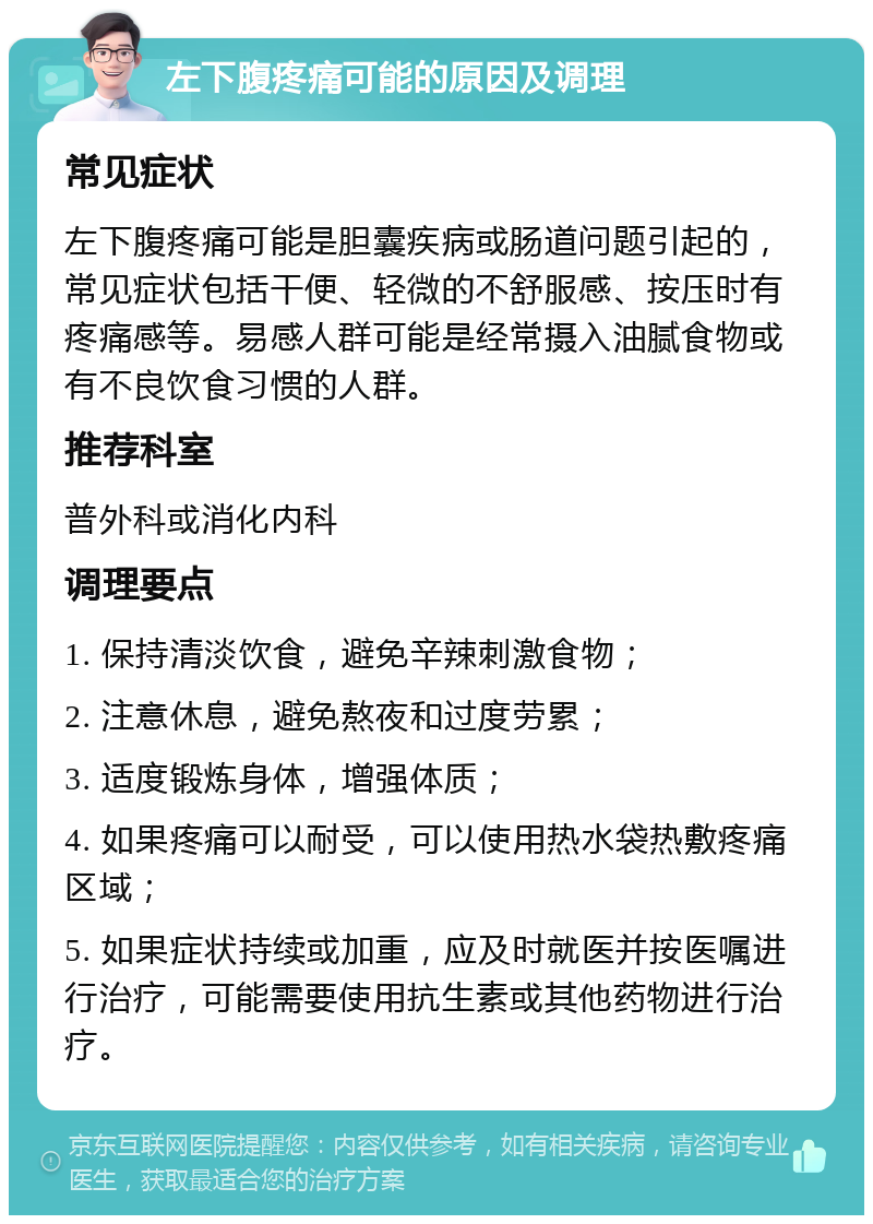 左下腹疼痛可能的原因及调理 常见症状 左下腹疼痛可能是胆囊疾病或肠道问题引起的，常见症状包括干便、轻微的不舒服感、按压时有疼痛感等。易感人群可能是经常摄入油腻食物或有不良饮食习惯的人群。 推荐科室 普外科或消化内科 调理要点 1. 保持清淡饮食，避免辛辣刺激食物； 2. 注意休息，避免熬夜和过度劳累； 3. 适度锻炼身体，增强体质； 4. 如果疼痛可以耐受，可以使用热水袋热敷疼痛区域； 5. 如果症状持续或加重，应及时就医并按医嘱进行治疗，可能需要使用抗生素或其他药物进行治疗。