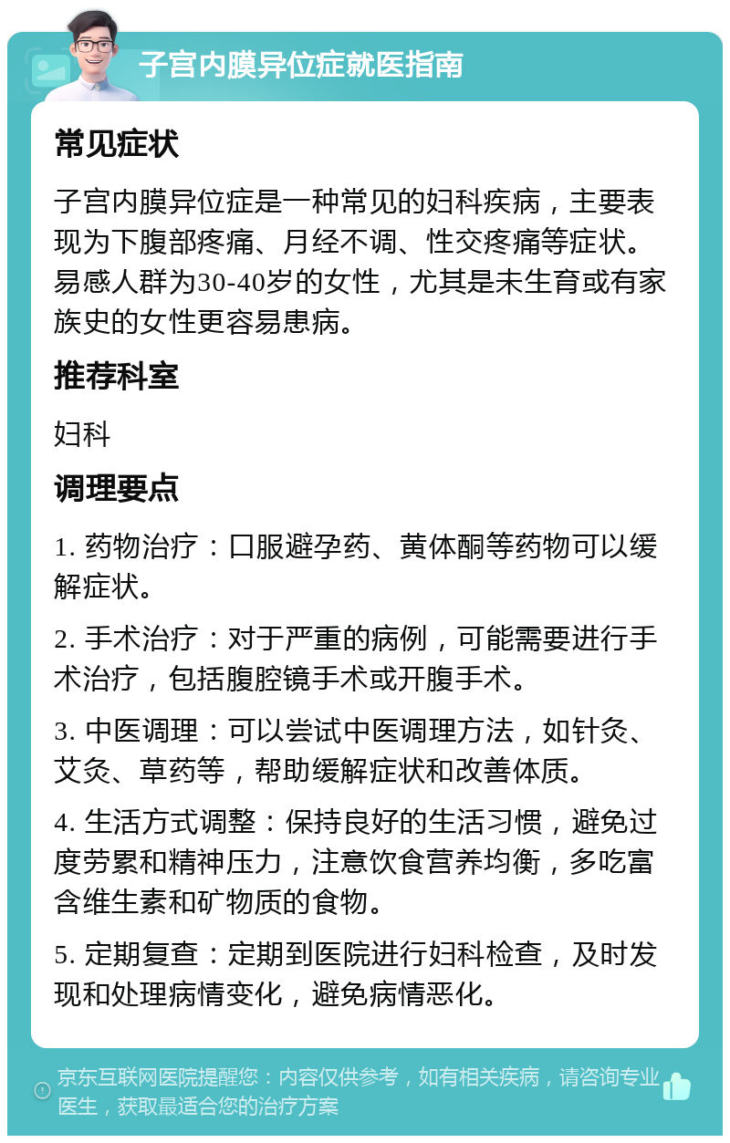 子宫内膜异位症就医指南 常见症状 子宫内膜异位症是一种常见的妇科疾病，主要表现为下腹部疼痛、月经不调、性交疼痛等症状。易感人群为30-40岁的女性，尤其是未生育或有家族史的女性更容易患病。 推荐科室 妇科 调理要点 1. 药物治疗：口服避孕药、黄体酮等药物可以缓解症状。 2. 手术治疗：对于严重的病例，可能需要进行手术治疗，包括腹腔镜手术或开腹手术。 3. 中医调理：可以尝试中医调理方法，如针灸、艾灸、草药等，帮助缓解症状和改善体质。 4. 生活方式调整：保持良好的生活习惯，避免过度劳累和精神压力，注意饮食营养均衡，多吃富含维生素和矿物质的食物。 5. 定期复查：定期到医院进行妇科检查，及时发现和处理病情变化，避免病情恶化。