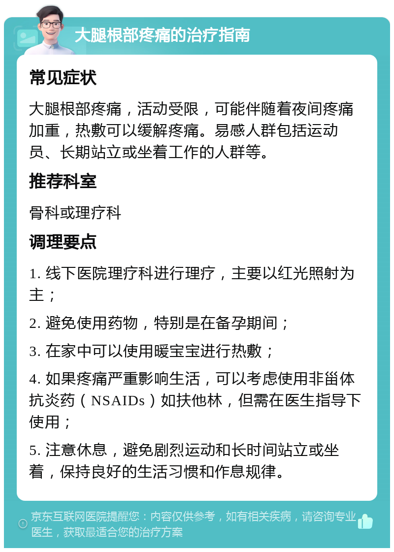 大腿根部疼痛的治疗指南 常见症状 大腿根部疼痛，活动受限，可能伴随着夜间疼痛加重，热敷可以缓解疼痛。易感人群包括运动员、长期站立或坐着工作的人群等。 推荐科室 骨科或理疗科 调理要点 1. 线下医院理疗科进行理疗，主要以红光照射为主； 2. 避免使用药物，特别是在备孕期间； 3. 在家中可以使用暖宝宝进行热敷； 4. 如果疼痛严重影响生活，可以考虑使用非甾体抗炎药（NSAIDs）如扶他林，但需在医生指导下使用； 5. 注意休息，避免剧烈运动和长时间站立或坐着，保持良好的生活习惯和作息规律。