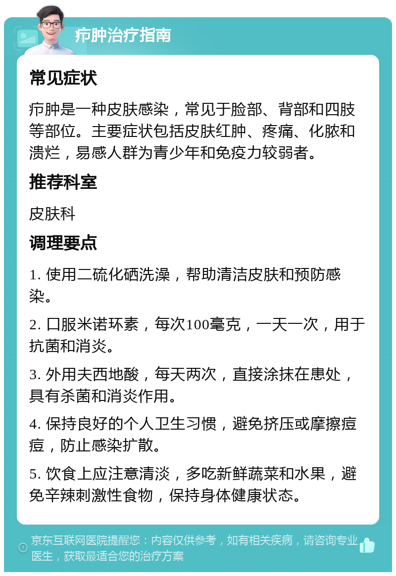 疖肿治疗指南 常见症状 疖肿是一种皮肤感染，常见于脸部、背部和四肢等部位。主要症状包括皮肤红肿、疼痛、化脓和溃烂，易感人群为青少年和免疫力较弱者。 推荐科室 皮肤科 调理要点 1. 使用二硫化硒洗澡，帮助清洁皮肤和预防感染。 2. 口服米诺环素，每次100毫克，一天一次，用于抗菌和消炎。 3. 外用夫西地酸，每天两次，直接涂抹在患处，具有杀菌和消炎作用。 4. 保持良好的个人卫生习惯，避免挤压或摩擦痘痘，防止感染扩散。 5. 饮食上应注意清淡，多吃新鲜蔬菜和水果，避免辛辣刺激性食物，保持身体健康状态。