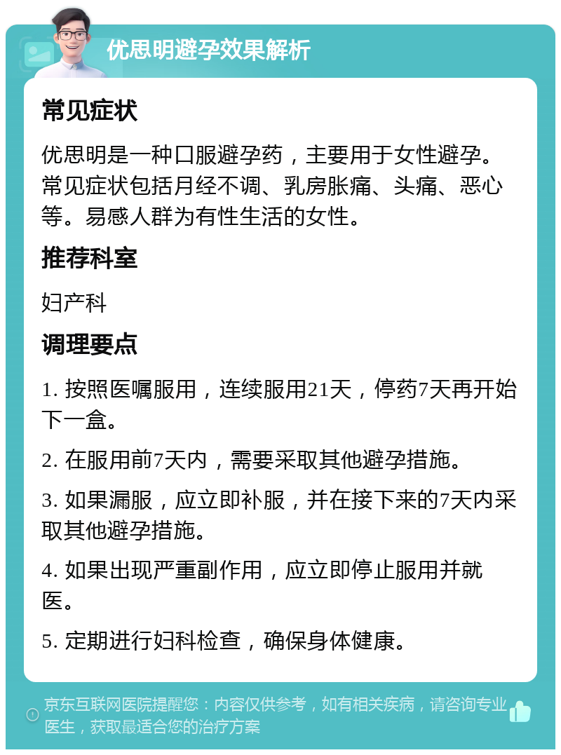 优思明避孕效果解析 常见症状 优思明是一种口服避孕药，主要用于女性避孕。常见症状包括月经不调、乳房胀痛、头痛、恶心等。易感人群为有性生活的女性。 推荐科室 妇产科 调理要点 1. 按照医嘱服用，连续服用21天，停药7天再开始下一盒。 2. 在服用前7天内，需要采取其他避孕措施。 3. 如果漏服，应立即补服，并在接下来的7天内采取其他避孕措施。 4. 如果出现严重副作用，应立即停止服用并就医。 5. 定期进行妇科检查，确保身体健康。