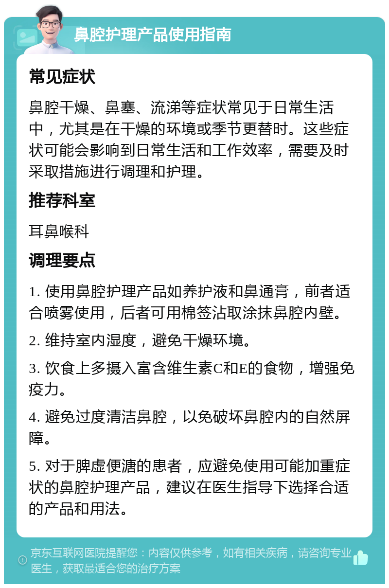 鼻腔护理产品使用指南 常见症状 鼻腔干燥、鼻塞、流涕等症状常见于日常生活中，尤其是在干燥的环境或季节更替时。这些症状可能会影响到日常生活和工作效率，需要及时采取措施进行调理和护理。 推荐科室 耳鼻喉科 调理要点 1. 使用鼻腔护理产品如养护液和鼻通膏，前者适合喷雾使用，后者可用棉签沾取涂抹鼻腔内壁。 2. 维持室内湿度，避免干燥环境。 3. 饮食上多摄入富含维生素C和E的食物，增强免疫力。 4. 避免过度清洁鼻腔，以免破坏鼻腔内的自然屏障。 5. 对于脾虚便溏的患者，应避免使用可能加重症状的鼻腔护理产品，建议在医生指导下选择合适的产品和用法。