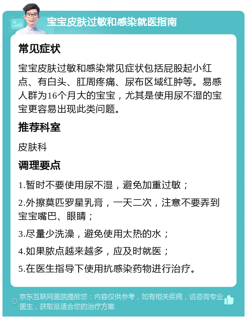 宝宝皮肤过敏和感染就医指南 常见症状 宝宝皮肤过敏和感染常见症状包括屁股起小红点、有白头、肛周疼痛、尿布区域红肿等。易感人群为16个月大的宝宝，尤其是使用尿不湿的宝宝更容易出现此类问题。 推荐科室 皮肤科 调理要点 1.暂时不要使用尿不湿，避免加重过敏； 2.外擦莫匹罗星乳膏，一天二次，注意不要弄到宝宝嘴巴、眼睛； 3.尽量少洗澡，避免使用太热的水； 4.如果脓点越来越多，应及时就医； 5.在医生指导下使用抗感染药物进行治疗。