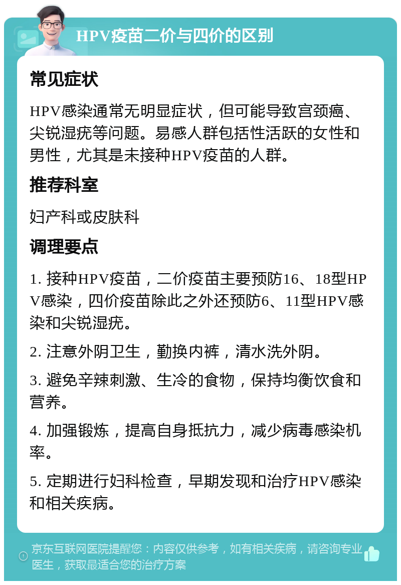 HPV疫苗二价与四价的区别 常见症状 HPV感染通常无明显症状，但可能导致宫颈癌、尖锐湿疣等问题。易感人群包括性活跃的女性和男性，尤其是未接种HPV疫苗的人群。 推荐科室 妇产科或皮肤科 调理要点 1. 接种HPV疫苗，二价疫苗主要预防16、18型HPV感染，四价疫苗除此之外还预防6、11型HPV感染和尖锐湿疣。 2. 注意外阴卫生，勤换内裤，清水洗外阴。 3. 避免辛辣刺激、生冷的食物，保持均衡饮食和营养。 4. 加强锻炼，提高自身抵抗力，减少病毒感染机率。 5. 定期进行妇科检查，早期发现和治疗HPV感染和相关疾病。