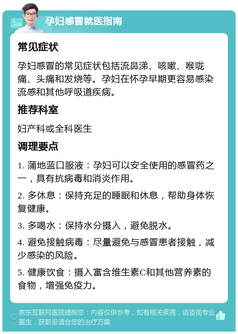 孕妇感冒就医指南 常见症状 孕妇感冒的常见症状包括流鼻涕、咳嗽、喉咙痛、头痛和发烧等。孕妇在怀孕早期更容易感染流感和其他呼吸道疾病。 推荐科室 妇产科或全科医生 调理要点 1. 蒲地蓝口服液：孕妇可以安全使用的感冒药之一，具有抗病毒和消炎作用。 2. 多休息：保持充足的睡眠和休息，帮助身体恢复健康。 3. 多喝水：保持水分摄入，避免脱水。 4. 避免接触病毒：尽量避免与感冒患者接触，减少感染的风险。 5. 健康饮食：摄入富含维生素C和其他营养素的食物，增强免疫力。