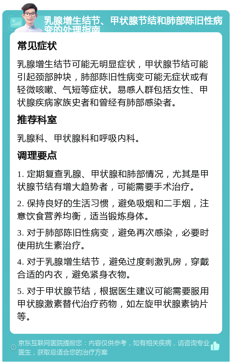 乳腺增生结节、甲状腺节结和肺部陈旧性病变的处理指南 常见症状 乳腺增生结节可能无明显症状，甲状腺节结可能引起颈部肿块，肺部陈旧性病变可能无症状或有轻微咳嗽、气短等症状。易感人群包括女性、甲状腺疾病家族史者和曾经有肺部感染者。 推荐科室 乳腺科、甲状腺科和呼吸内科。 调理要点 1. 定期复查乳腺、甲状腺和肺部情况，尤其是甲状腺节结有增大趋势者，可能需要手术治疗。 2. 保持良好的生活习惯，避免吸烟和二手烟，注意饮食营养均衡，适当锻炼身体。 3. 对于肺部陈旧性病变，避免再次感染，必要时使用抗生素治疗。 4. 对于乳腺增生结节，避免过度刺激乳房，穿戴合适的内衣，避免紧身衣物。 5. 对于甲状腺节结，根据医生建议可能需要服用甲状腺激素替代治疗药物，如左旋甲状腺素钠片等。