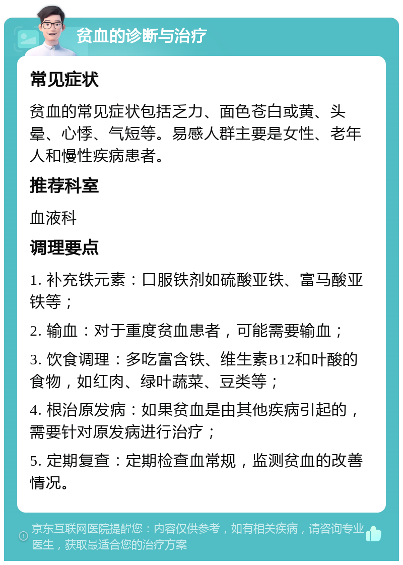 贫血的诊断与治疗 常见症状 贫血的常见症状包括乏力、面色苍白或黄、头晕、心悸、气短等。易感人群主要是女性、老年人和慢性疾病患者。 推荐科室 血液科 调理要点 1. 补充铁元素：口服铁剂如硫酸亚铁、富马酸亚铁等； 2. 输血：对于重度贫血患者，可能需要输血； 3. 饮食调理：多吃富含铁、维生素B12和叶酸的食物，如红肉、绿叶蔬菜、豆类等； 4. 根治原发病：如果贫血是由其他疾病引起的，需要针对原发病进行治疗； 5. 定期复查：定期检查血常规，监测贫血的改善情况。