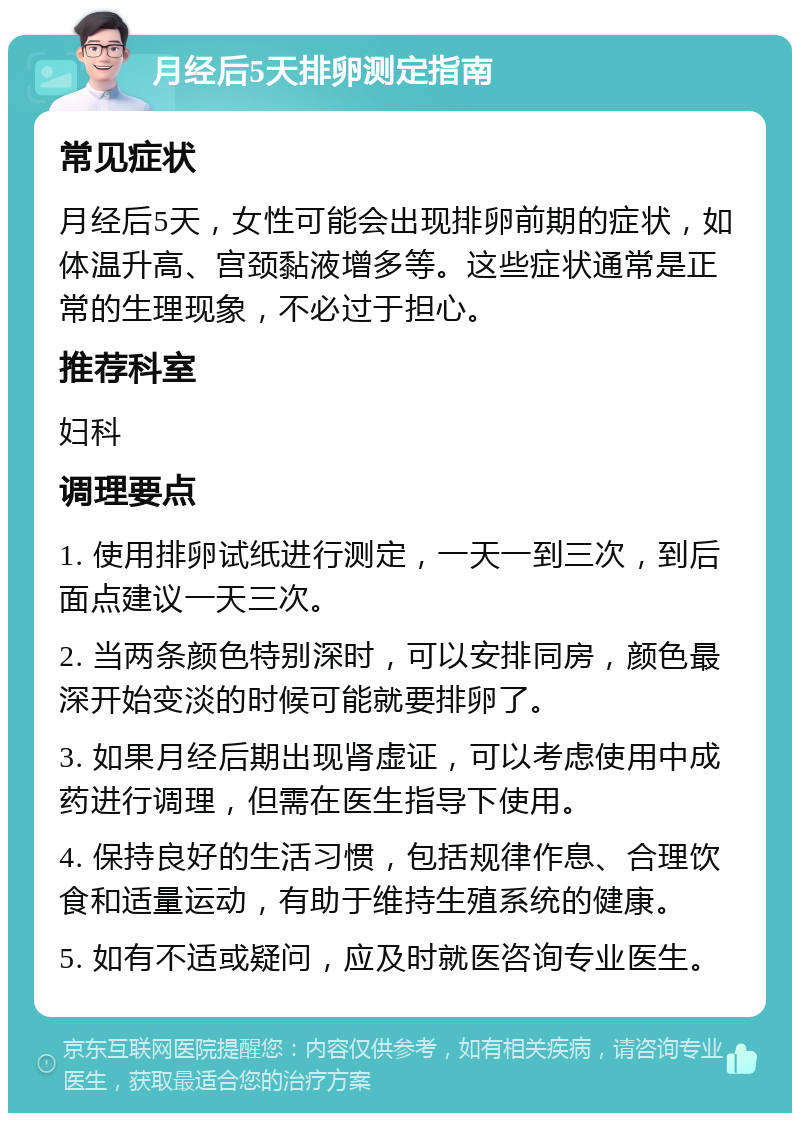 月经后5天排卵测定指南 常见症状 月经后5天，女性可能会出现排卵前期的症状，如体温升高、宫颈黏液增多等。这些症状通常是正常的生理现象，不必过于担心。 推荐科室 妇科 调理要点 1. 使用排卵试纸进行测定，一天一到三次，到后面点建议一天三次。 2. 当两条颜色特别深时，可以安排同房，颜色最深开始变淡的时候可能就要排卵了。 3. 如果月经后期出现肾虚证，可以考虑使用中成药进行调理，但需在医生指导下使用。 4. 保持良好的生活习惯，包括规律作息、合理饮食和适量运动，有助于维持生殖系统的健康。 5. 如有不适或疑问，应及时就医咨询专业医生。