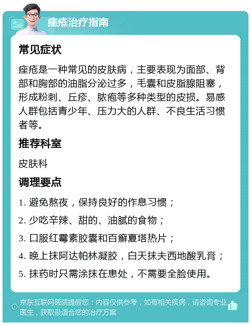 痤疮治疗指南 常见症状 痤疮是一种常见的皮肤病，主要表现为面部、背部和胸部的油脂分泌过多，毛囊和皮脂腺阻塞，形成粉刺、丘疹、脓疱等多种类型的皮损。易感人群包括青少年、压力大的人群、不良生活习惯者等。 推荐科室 皮肤科 调理要点 1. 避免熬夜，保持良好的作息习惯； 2. 少吃辛辣、甜的、油腻的食物； 3. 口服红霉素胶囊和百癣夏塔热片； 4. 晚上抹阿达帕林凝胶，白天抹夫西地酸乳膏； 5. 抹药时只需涂抹在患处，不需要全脸使用。