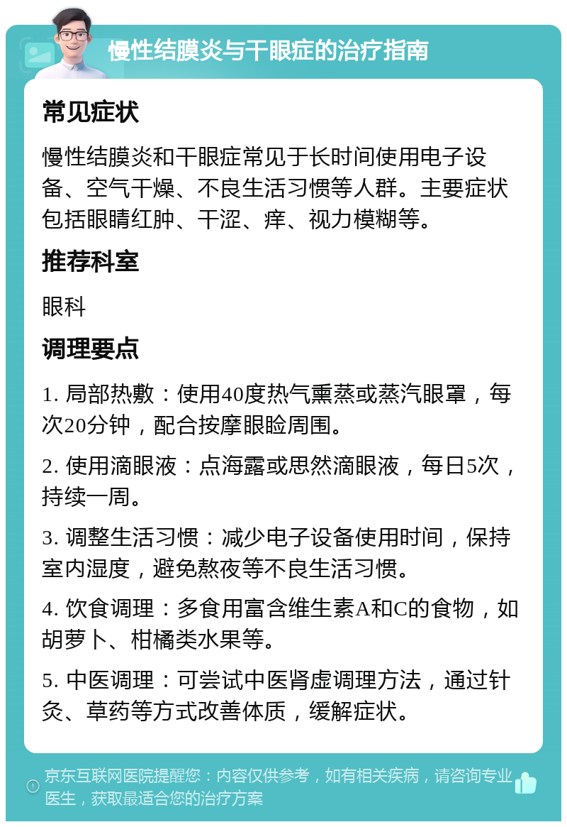 慢性结膜炎与干眼症的治疗指南 常见症状 慢性结膜炎和干眼症常见于长时间使用电子设备、空气干燥、不良生活习惯等人群。主要症状包括眼睛红肿、干涩、痒、视力模糊等。 推荐科室 眼科 调理要点 1. 局部热敷：使用40度热气熏蒸或蒸汽眼罩，每次20分钟，配合按摩眼睑周围。 2. 使用滴眼液：点海露或思然滴眼液，每日5次，持续一周。 3. 调整生活习惯：减少电子设备使用时间，保持室内湿度，避免熬夜等不良生活习惯。 4. 饮食调理：多食用富含维生素A和C的食物，如胡萝卜、柑橘类水果等。 5. 中医调理：可尝试中医肾虚调理方法，通过针灸、草药等方式改善体质，缓解症状。