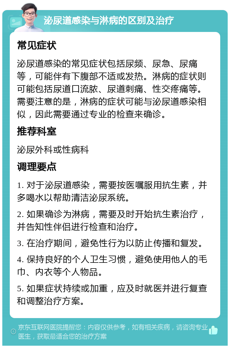 泌尿道感染与淋病的区别及治疗 常见症状 泌尿道感染的常见症状包括尿频、尿急、尿痛等，可能伴有下腹部不适或发热。淋病的症状则可能包括尿道口流脓、尿道刺痛、性交疼痛等。需要注意的是，淋病的症状可能与泌尿道感染相似，因此需要通过专业的检查来确诊。 推荐科室 泌尿外科或性病科 调理要点 1. 对于泌尿道感染，需要按医嘱服用抗生素，并多喝水以帮助清洁泌尿系统。 2. 如果确诊为淋病，需要及时开始抗生素治疗，并告知性伴侣进行检查和治疗。 3. 在治疗期间，避免性行为以防止传播和复发。 4. 保持良好的个人卫生习惯，避免使用他人的毛巾、内衣等个人物品。 5. 如果症状持续或加重，应及时就医并进行复查和调整治疗方案。