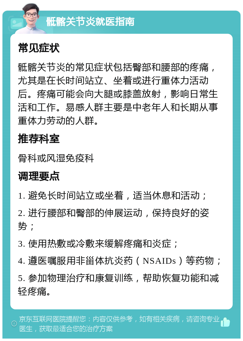 骶髂关节炎就医指南 常见症状 骶髂关节炎的常见症状包括臀部和腰部的疼痛，尤其是在长时间站立、坐着或进行重体力活动后。疼痛可能会向大腿或膝盖放射，影响日常生活和工作。易感人群主要是中老年人和长期从事重体力劳动的人群。 推荐科室 骨科或风湿免疫科 调理要点 1. 避免长时间站立或坐着，适当休息和活动； 2. 进行腰部和臀部的伸展运动，保持良好的姿势； 3. 使用热敷或冷敷来缓解疼痛和炎症； 4. 遵医嘱服用非甾体抗炎药（NSAIDs）等药物； 5. 参加物理治疗和康复训练，帮助恢复功能和减轻疼痛。