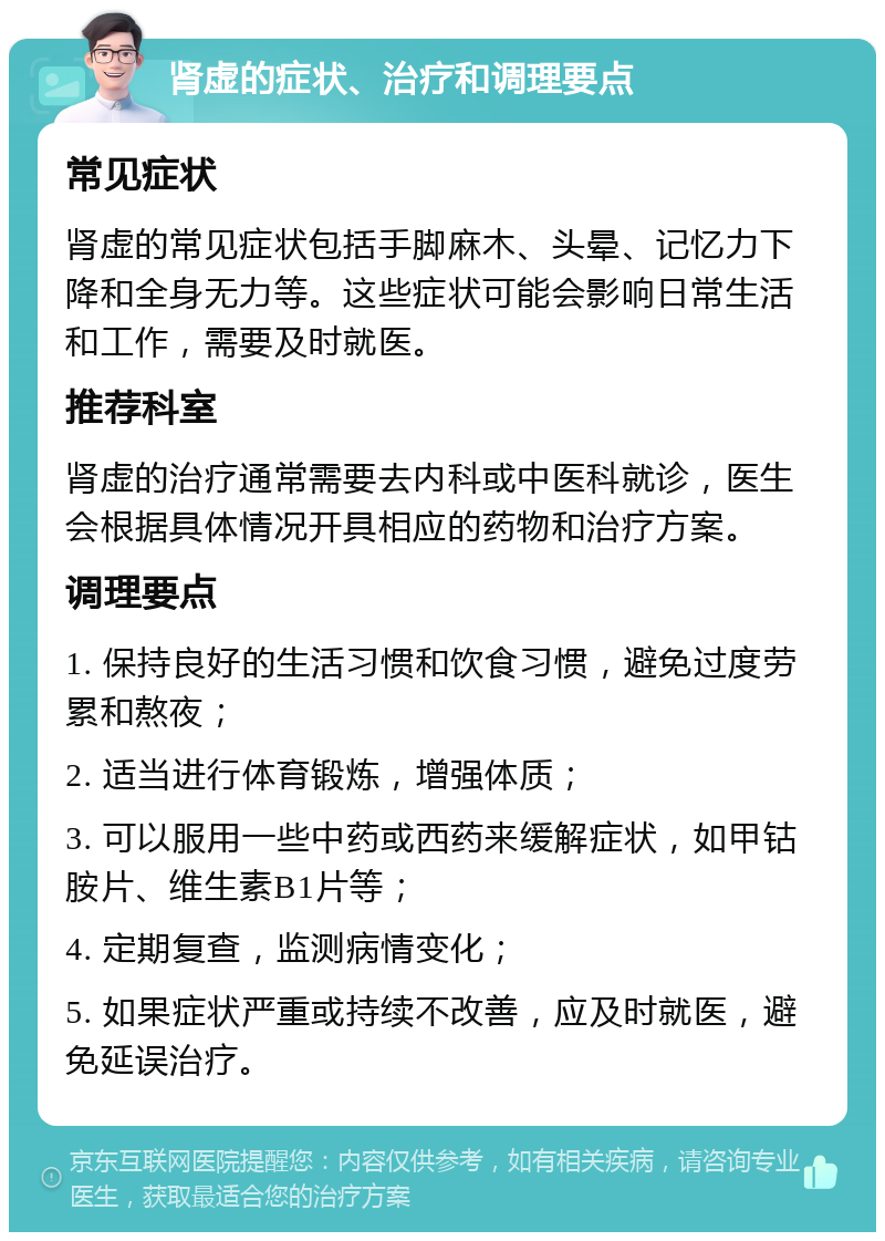 肾虚的症状、治疗和调理要点 常见症状 肾虚的常见症状包括手脚麻木、头晕、记忆力下降和全身无力等。这些症状可能会影响日常生活和工作，需要及时就医。 推荐科室 肾虚的治疗通常需要去内科或中医科就诊，医生会根据具体情况开具相应的药物和治疗方案。 调理要点 1. 保持良好的生活习惯和饮食习惯，避免过度劳累和熬夜； 2. 适当进行体育锻炼，增强体质； 3. 可以服用一些中药或西药来缓解症状，如甲钴胺片、维生素B1片等； 4. 定期复查，监测病情变化； 5. 如果症状严重或持续不改善，应及时就医，避免延误治疗。