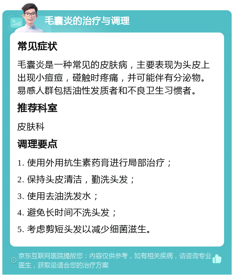 毛囊炎的治疗与调理 常见症状 毛囊炎是一种常见的皮肤病，主要表现为头皮上出现小痘痘，碰触时疼痛，并可能伴有分泌物。易感人群包括油性发质者和不良卫生习惯者。 推荐科室 皮肤科 调理要点 1. 使用外用抗生素药膏进行局部治疗； 2. 保持头皮清洁，勤洗头发； 3. 使用去油洗发水； 4. 避免长时间不洗头发； 5. 考虑剪短头发以减少细菌滋生。